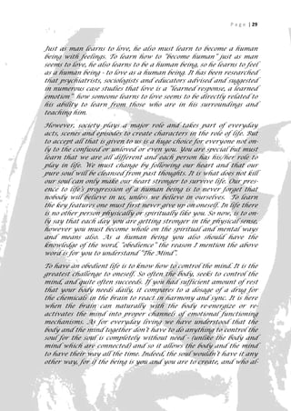 P a g e | 29



Just as man learns to love, he also must learn to become a human
being with feelings. To learn how to “become human” just as man
seems to love, he also learns to be a human being, so he learns to feel
as a human being - to love as a human being. It has been researched
that psychiatrists, sociologists and educators advised and suggested
in numerous case studies that love is a “learned response, a learned
emotion” how someone learns to love seems to be directly related to
his ability to learn from those who are in his surroundings and
teaching him.

However, society plays a major role and takes part of everyday
acts, scenes and episodes to create characters in the role of life. But
to accept all that is given to us is a huge choice for everyone not on-
ly to the confused or unloved or even you. You are special but must
learn that we are all different and each person has his/her role to
play in life. We must change by following our heart and that our
pure soul will be cleansed from past thoughts. It is what does not kill
our soul can only make our heart stronger to survive life. Our pres-
ence to life’s progression of a human being is to never forget that
nobody will believe in us, unless we believe in ourselves. To learn
the key features one must first never give up on oneself. In life there
is no other person physically or spiritually like you. So now, is to on-
ly say that each day you are getting stronger in the physical sense,
however you must become whole on the spiritual and mental ways
and means also. As a human being you also should have the
knowledge of the word, “obedience” the reason I mention the above
word is for you to understand “The Mind”.

To have an obedient life is to know how to control the mind. It is the
greatest challenge to oneself. So often the body, seeks to control the
mind, and quite often succeeds. If you had sufficient amount of rest
that your body needs daily, it compares to a dosage of a drug for
the chemicals in the brain to react in harmony and sync. It is here
when the brain can naturally with the body re-energize or re-
activates the mind into proper channels of emotional functioning
mechanisms. As for everyday living we have understood that the
body and the mind together don’t have to do anything to control the
soul for the soul is completely without need - (unlike the body and
mind which are connected) and so it allows the body and the mind
to have their way all the time. Indeed, the soul wouldn’t have it any
other way, for if the being is you and you are to create, and who al-
                                                                       29
 