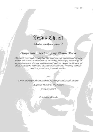 Page |3




                  Jesus Christ
                   who do you think you are?


     Copyright         text 2013 by Henni Racik
All rights reserved. No part of this book may be reproduced by any
means, electronic or mechanical, including photocopy, recording, or
any information storage and retrieval system, except in the case of
brief quotations embodied in critical articles and reviews, without
                written permission from the author.



                               2011

   Cover and page design created by Ikar4u and Google images

                  A special thanks to my Family

                          from my heart.



                        Printed in Canada




                                                                  3
 