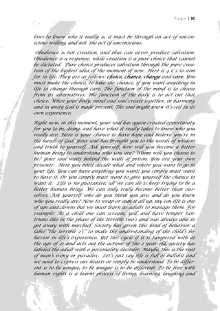 P a g e | 30



lows to know who it really is, it must be through an act of uncon-
scious willing, and not the act of unconscious.

 Obedience is not creation, and thus can never produce salvation.
Obedience is a response, while creation is a pure choice that cannot
be dictated. Pure choice produces salvation through the pure crea-
tion of the highest idea of the moment of now. Here is 4 C-s to aim
for in life. They are as follows: choice, chance, change and care. You
must make the choice, to take the chance, if you want anything in
life to change through care. The function of the mind is to choose
from its alternatives. The function of the body is to act out that
choice. When your body, mind and soul create together, in harmony
and in unity God is made present. The soul might know it’s-self in its
own experience.

Right now, in this moment, your soul has again created opportunity
for you to be, doing, and have what it really takes to know who you
really are. Here is your chance to have hope and believe you’re in
the hands of God. Your soul has brought you to the words of wisdom
and truth to yourself. Ask yourself, how will you become a better
human being to understand who you are? Whom will you choose to
be? Your soul waits behind the walls of prison. You are your own
prisoner. Here you must decide what and where you want to go in
your life. You can have anything you want; you simply must want
to have it. Or you simply must want to give yourself the chance to
want it. Life is no guarantee; all we can do is keep trying to be a
better human being. We can only truly become better than our-
selves. Ask yourself who do you think you are, and do you know
who you really are? Now to wrap or sum it all up, my son life is one
of ups and downs but we must learn as adults to manage them. For
example: As a child one can scream, yell, and have temper tan-
trums like in the phase of the terrible two’s and was always able to
get away with mischief. Society has given this kind of behavior a
label “the terrible 2’s” to make the understanding of the child’s be-
havior in life‘s experience. Yet this cycle if it is tampered with at
the age of 21 and acts out the actions of the 2 year old, society has
labeled the adult with a personality disorder. Maybe, this is the root
of man’s irony or paradox. Let’s just say life is full of bullshit and
we need to express our hearts or simply be understood. To be differ-
ent is to be unique, to be unique is to be different. To be free with
human rights is a learnt process of living, learning, laughing and
                                                                      30
 