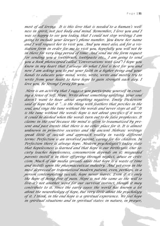 P a g e | 31



most of all loving. It is this love that is needed to a human’s well-
ness in spirit, not just body and mind. Remember, I love you and I
was so happy to see you today, that I could not stop writing; I am
going to include your lawyer’s phone number. You know her name
and I will request her to visit you. And you must also, ask for a vis-
itation form in order for me to visit you, hopefully you will not be
in there for very long period of time. And send me the form request
for sending you a toothbrush, toothpaste etc... I am going to send
you a book photocopied called “Conversations with God”! I hope you
know in my heart that I always do what I feel is best for you and
now I am asking you to put your faith in a higher being and your
hands to educate your mind, write, write, write and mostly try to
write from your heart to have hope to gain strength each day. I
love you, Be Strong! I pray for you.

 Here is an activity that I suggest you participate yourself in creat-
ing a Sense of Self; Hope. Write about something uplifting. Your soul
doesn’t want to hear about anything negative. Emily Dickenson
said of hope that it “…is the thing with feathers that perches in the
soul, and sings the tune without the words and never stops at all.” It
is the tune without the words: hope is not about specifics–if it were
it could be dashed when the words turn out to be false prophesies. It
claims in the soul because the mind is often so traumatized by pre-
sent and past events that there is no other place for it. It is almost
unknown in primitive societies and the ancient Hebraic writings
speak little of suicide and approach reality in vastly different
terms: Perfection is an involved parent, caring for his children. In
Perfection there is always hope. Modern psychologist’s today state
that hopelessness is learned and that hope is our birthright. Our so-
ciety teaches hopelessness, consumerism depends on it; misguided
parents instill it in their offspring through neglect, abuse or criti-
cism. Much of our media spreads ideas that hope is a waste of time
and instills upon the pharmaceutical industry. And yet even in the
most depressed or traumatized modern patient, even, perhaps, in a
person contemplating suicide, hope never leaves. Even if it’s only
the hope of being free of pain. Hope is not the same as the will to
live–it’s not another word for our survival instinct, though it may
contribute to it. Since the early 1990s the world has known a lot
about the neurobiology of hope, but very little about the psychology
of it. I think, in the end hope is a spiritual experience. We feel hope
in spiritual situations and in spiritual states: in nature, in prayer,
                                                                       31
 
