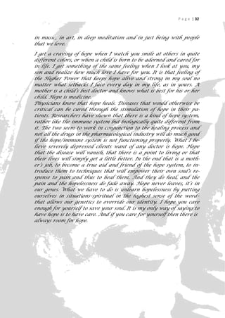 P a g e | 32



in music, in art, in deep meditation and in just being with people
that we love.

I get a craving of hope when I watch you smile at others in quite
different colors, or when a child is born to be adorned and cared for
in life. I get something of the same feeling when I look at you, my
son and realize how much love I have for you. It is that feeling of
the Higher Power that keeps hope alive and strong in my soul no
matter what setbacks I face every day in my life, as in yours. A
mother is a child’s best doctor and knows what is best for his or her
child. Hope is medicine.
Physicians know that hope heals. Diseases that would otherwise be
critical can be cured through the stimulation of hope in their pa-
tients. Researchers have shown that there is a kind of hope system,
rather like the immune system but biologically quite different from
it. The two seem to work in conjunction to the healing process and
not all the drugs in the pharmacological industry will do much good
if the hope/immune system is not functioning properly. What I be-
lieve severely depressed clients want of any doctor is hope. Hope
that the disease will vanish, that there is a point to living or that
their lives will simply get a little better. In the end that is a moth-
er’s job, to become a true aid and friend of the hope system, to in-
troduce them to techniques that will empower their own soul’s re-
sponse to pain and thus to heal them. And they do heal, and the
pain and the hopelessness do fade away. Hope never leaves, it’s in
our genes. What we have to do is unlearn hopelessness by putting
ourselves in situations–spiritual in the highest sense of the word–
that allows our genetics to override our identity. I hope you care
enough for yourself to save your soul. It is my only way of saying to
have hope is to have care. And if you care for yourself then there is
always room for hope.




                                                                       32
 