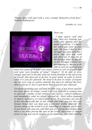 P a g e | 33




“Things done well and with a care, exempt themselves from fear”.
William Shakespeare

                                                    October 21st, 2011



                                        Dear son,

                                           I hope you’re well and
                                        that they are treating you
                                        with some dignity and hu-
                                        mane conditions. I remem-
                                        ber when you were in Can-
                                        ada. The time I had to live
                                        through was pure hell, but I
                                        know that God was with
                                        you then too. It was one of
                                        the hardest times in my life
                                        to live through without un-
                                        derstanding it. My son to be
                                        able to care for yourself you
must free yourself in your own mind. Learn to care to forgive and
seek your own freedom of mind.” Forgive”. To be able to love,
change and care to become well, one needs freedom to the discovery
of oneself. You have got to be free in your mind, in order to learn,
what it is care for yourself. We need to be free to create. Everyone
has his own way to express himself, but must be allowed the free-
dom to pursue it. Just so you know that I care for you. (Ikar4u)

Everyone including you will find his own way, if you listen and fol-
low your heart. In today’s world it is very difficult to remain true
to yourself - media, social websites, and movies, control influence
and manipulate what we should say and do. Don’t allow anybody
to impose, influence, or control your mind. As a prisoner, one can be
locked up physically but in our minds and souls you are the only
human being that can keep you a prisoner within yourself. The
hardest thing in the world is to be something or someone you’re not!
If you know who you are, and that you are special and unique, and
there is no other person like you in the world, that alone is enough
power to say you can be anyone or do anything. And that nothing

                                                                     33
 