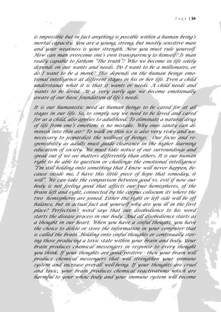 P a g e | 34



is impossible but in fact anything is possible within a human being’s
mortal capacity. You are a young, strong, but mostly sensitive man
and your weakness is your strength. Now you must rule yourself.
How can man overcome one’s own transparency to himself? Is man
really capable to fathom “The truth”? Who we become in life solely
depends on our wants and needs. Do I want to be a millionaire, or
do I want to be a monk? This depends on the human beings emo-
tional intelligence at different stages in his or her life. Even a child
understands what it is that it wants or needs. A child needs and
wants to be loved. At a very early age we become emotionally
aware of our basic foundation of life’s needs.

It is our humanistic need as human beings to be cared for at all
stages in our life. So, to simply say we need to be loved and cared
for as a child, also applies to adulthood. To eliminate a natural drug
of life from one’s emotions is no mistake. Why ones sanity can di-
minish into thin air? To walk on thin ice is also very risky and un-
necessary to jeopardize the wellness of beings. Our focus and re-
sponsibility as adults must guide clearance in the higher learning
education of society. We must take notice of our surroundings and
speak out if we see matters differently than others. It is our human
right to be able to question or challenge the emotional intelligence
“I’m still holding onto something that I know will never happen, be-
cause inside me, I have this little piece of hope that someday, it
will”. We can take the comparison between good vs. evil if now our
body is not feeling good that affects our two hemispheres, of the
brain left and right, connected by the corpus coliseum its where the
two hemispheres are joined. Either the right or left side will be off
balance, but in actual fact ask yourself why are you ill in the first
place? Perfection’s word says that our disobedience to his word
starts the disease process in our body. And all disobedience starts as
a thought in our heart. When you have a sinful thought, you have
the choice to delete or store the information in your computer that
is called the brain. Holding onto sinful thoughts or continually stor-
ing those producing a toxic state within your brain and body. Your
brain produces chemical messengers in response to every thought
you think. If your thoughts are good/positive - then your brain will
produce chemical messengers that will strengthen your immune
system and increase overall well-being. If your thoughts are cruel
and toxic, your brain produces chemical reactivations which are
harmful to your whole body and your immune system will become
                                                                       34
 