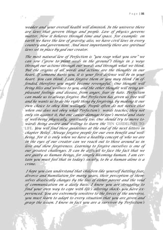 P a g e | 35



weaker and your overall health will diminish. In the universe there
are laws that govern things and people. Law of physics governs
matter. How it behaves through time and space. For example: on
earth we have the law of gravity; also, we have civil laws in every
country and government. And most importantly there are spiritual
laws set in place by god our creator.

The most natural law of Perfection is “you reap what you sow” we
can sow (“grow to plant seeds in the ground”) things in 3 ways
through our actions through our words and through what we think.
But the origins of all words and actions are the thoughts in our
heart. If someone hurts you, it is your first defense will be in your
heart. You can think: I can forgive them or you may think I’m of-
fended, therefore you might become revengeful. One thought will
bring bliss and wellness to you, and the other thought will bring un-
pleasant feelings and disease, from anger, fear or hate. Perfection
can make us to always forgive. But Perfection has given us free will
and he wants us to do the right thing by forgiving, by making it our
own choice to obey him willingly. People often do not notice that
when one does not obey what Perfection’s words teaches, they not
only sin against it, but one causes damage to one’s mental and state
of well-being physically, spiritually too. One should try to move to-
wards being aware and willing to learn the Ten Guidelines to
Life. You will find these guidelines at the end of the next letters in
chapter Belief. Always forgive people for our own benefit and well-
being. For it is only when we have a healthy concept of who we are
in the eyes of our creator can we reach out to those around us in
love and show forgiveness. Learning to forgive ourselves is one of
our greatest challenges. It can be difficult to face the fact that we
are guilty as human beings, for simply becoming human. I am cer-
tain you must feel that in today’s society, to be a human alone is a
crime.

 I hope you can understand that children like yourself battling fear,
divorce and humiliation for many years, their perception of them-
selves drastically changes by the loss of either parent and the void
of communication on a daily basis. I know you are struggling to
find your own way to cope with life’s altering shocks you have ex-
perienced. You are extremely sensitive to the forces of the universe,
you must learn to adapt to every situation that you are given and
grasp the lesson. I know in fact you are a survivor by Perfection’s
                                                                      35
 