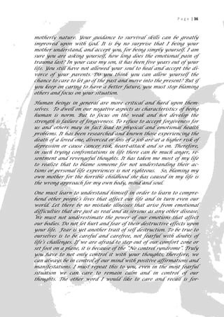 P a g e | 36



motherly nature. Your guidance to survival skills can be greatly
improved upon with God. It is by no surprise that I being your
mother understand, and accept you, for being simply yourself. I am
sure you are asking yourself, how long does the emotional pain of
trauma last? In your case my son, it has been five years out of your
life. You still have not allowed your soul to heal and accept the di-
vorce of your parents. Do you think you can allow yourself the
chance to care to let go of the past and move into the present? But if
you keep on caring to have a better future, you must stop blaming
others and focus on your situation.

Human beings in general are more critical and hard upon them-
selves. To dwell on our negative aspects as characteristics of being
human is norm. But to focus on the weak and not develop the
strength is failure of forgiveness. To refuse to accept forgiveness for
us and others may in fact lead to physical and emotional health
problems. It has been researched and known those experiencing the
death of a loved one, divorced or loss of a job are at a higher risk of
depression or cause cancer risk, heart-attack and so on. Therefore,
in such trying confrontations in life there can be much anger, re-
sentment and revengeful thoughts. It has taken me most of my life
to realize that to blame someone for not understanding their ac-
tions or personal life experiences is not righteous. So, blaming my
own mother for the horrible childhood she has caused in my life is
the wrong approach for my own body, mind and soul.

One must learn to understand himself in order to learn to compre-
hend other people’s lives that affect our life and in turn even our
world. Let there be no mistake illnesses that arise from emotional
difficulties that are just as real and as serious as any other disease.
We must not underestimate the power of our emotions that affect
our bodies. Do not let hurt and fear of their destructive effects upon
your life. Fear is yet another trait of self destruction. To be true to
ourselves is to be careful and carefree, not fearful with doubts of
life’s challenges. If we are afraid to step out of our comfort zone or
set foot on a plane, it is because of the “No control syndrome”. Truly
you have to not only control it with your thoughts; therefore, we
can always be in control of our mind with positive affirmations and
manifestations. I must repeat this to you, even in the most fearful
situation we can care to remain calm and in control of our
thoughts. The other word I would like to care and recall is for-
                                                                       36
 