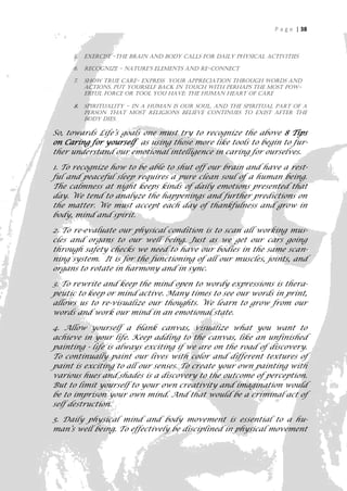 P a g e | 38



     5.   Exercise -the brain and body calls for daily physical activities

     6.   Recognize - nature’s elements and re-connect

     7.   Show true care- express your appreciation through words and
          actions, put yourself back in touch with perhaps the most pow-
          erful force or tool you have: the Human Heart of care

     8.   Spirituality - in a human is our soul, and the spiritual part of a
          person that most religions believe continues to exist after the
          body dies.

So, towards Life’s goals one must try to recognize the above 8 Tips
on Caring for yourself as using those more like tools to begin to fur-
ther understand our emotional intelligence in caring for ourselves.

1. To recognize how to be able to shut off our brain and have a rest-
ful and peaceful sleep requires a pure clean soul of a human being.
The calmness at night keeps kinds of daily emotions presented that
day. We tend to analyze the happenings and further predictions on
the matter. We must accept each day of thankfulness and grow in
body, mind and spirit.

2. To re-evaluate our physical condition is to scan all working mus-
cles and organs to our well being. Just as we get our cars going
through safety checks we need to have our bodies in the same scan-
ning system. It is for the functioning of all our muscles, joints, and
organs to rotate in harmony and in sync.

3. To rewrite and keep the mind open to wordy expressions is thera-
peutic to keep or mind active. Many times to see our words in print,
allows us to re-visualize our thoughts. We learn to grow from our
words and work our mind in an emotional state.

4. Allow yourself a blank canvas, visualize what you want to
achieve in your life. Keep adding to the canvas, like an unfinished
painting - life is always exciting if we are on the road of discovery.
To continually paint our lives with color and different textures of
paint is exciting to all our senses. To create your own painting with
various hues and shades is a discovery to the outcome of perception.
But to limit yourself to your own creativity and imagination would
be to imprison your own mind. And that would be a criminal act of
self destruction.

5. Daily physical mind and body movement is essential to a hu-
man’s well being. To effectively be disciplined in physical movement

                                                                             38
 