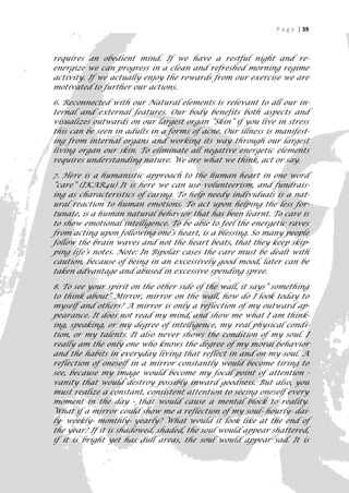 P a g e | 39



requires an obedient mind. If we have a restful night and re-
energize we can progress in a clean and refreshed morning regime
activity. If we actually enjoy the rewards from our exercise we are
motivated to further our actions.

6. Reconnected with our Natural elements is relevant to all our in-
ternal and external features. Our body benefits both aspects and
visualizes outwards on our largest organ “Skin” if you live in stress
this can be seen in adults in a forms of acne. Our illness is manifest-
ing from internal organs and working its way through our largest
living organ our skin. To eliminate all negative energetic elements
requires understanding nature. We are what we think, act or say.

7. Here is a humanistic approach to the human heart in one word
“care” (IKAR4u) It is here we can use volunteerism, and fundrais-
ing as characteristics of caring. To help needy individuals is a nat-
ural reaction to human emotions. To act upon helping the less for-
tunate, is a human natural behavior that has been learnt. To care is
to show emotional intelligence. To be able to feel the energetic raves
from acting upon following one’s heart, is a blessing. So many people
follow the brain waves and not the heart beats, that they keep skip-
ping life’s notes. Note: In Bipolar cases the care must be dealt with
caution, because of being in an excessively good mood, later can be
taken advantage and abused in excessive spending spree.

8. To see your spirit on the other side of the wall, it says” something
to think about” Mirror, mirror on the wall, how do I look today to
myself and others? A mirror is only a reflection of my outward ap-
pearance. It does not read my mind, and show me what I am think-
ing, speaking, or my degree of intelligence, my real physical condi-
tion, or my talents. It also never shows the condition of my soul. I
really am the only one who knows the degree of my moral behavior
and the habits in everyday living that reflect in and on my soul. A
reflection of oneself in a mirror constantly would become tiring to
see, because my image would become my focal point of attention -
vanity that would destroy possibly inward goodness. But also, you
must realize a constant, consistent attention to seeing oneself every
moment in the day - that would cause a mental block to reality.
What if a mirror could show me a reflection of my soul- hourly- dai-
ly- weekly- monthly- yearly? What would it look like at the end of
the year? If it is shadowed, shaded, the soul would appear shattered,
if it is bright yet has dull areas, the soul would appear sad. It is
                                                                       39
 