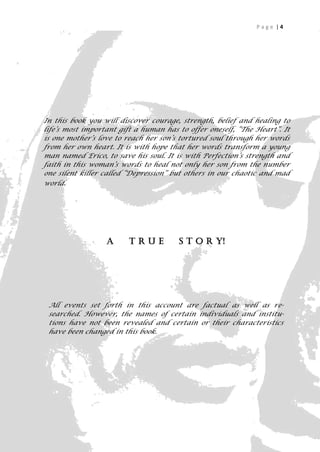 Page |4




In this book you will discover courage, strength, belief and healing to
life’s most important gift a human has to offer oneself, “The Heart”. It
is one mother’s love to reach her son’s tortured soul through her words
from her own heart. It is with hope that her words transform a young
man named Erico, to save his soul. It is with Perfection’s strength and
faith in this woman’s words to heal not only her son from the number
one silent killer called “Depression” but others in our chaotic and mad
world.




                  A      TRUE          S T O R Y!




 All events set forth in this account are factual as well as re-
 searched. However, the names of certain individuals and institu-
 tions have not been revealed and certain or their characteristics
 have been changed in this book.




                                                                     4
 