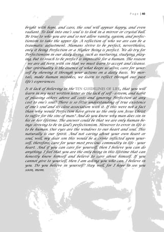 P a g e | 40



bright with hope, and care, the soul will appear happy, and even
radiant. To look into one’s soul is to look in a mirror or crystal ball.
Be true to who you are and so not allow vanity, egoism, and perfec-
tionism to take the upper lip. A reflection of who we are can be a
traumatic adjustment. Humans strive to be perfect, nevertheless,
only it being Perfection or a Higher Being is perfect. We do try for
Perfectionism in our daily living, such as nurturing, studying, play-
ing, but to reach to be perfect is impossible for a human. The reason
- we are all born with sin that we must learn to accept and cleanse.
Our spirituality is the essence of what keeps us alive, care for your-
self by showing it through your actions on a daily basis. We mor-
tals, make human mistakes, we learn to reflect through our past
life’s experiences.

Is it lack of believing in the Ten Guidelines of Life, that you will
learn in my next written letter as the lack of self - esteem, and habit
of pleasing others above all costs and ignoring Perfection at any
cost to one’s soul? There is so little understanding of true existence
of one’s soul and its close association with it. If this were not a fact
than why would Perfection have given us the only son Jesus Christ
to suffer for the sins of man? And do you know why man does sin in
his or her lifetime. The answer could be that we are only human be-
ings striving to be in God’s perfectionism. However to error in life is
to be human. Our eyes are the windows to our heart and soul. This
naturally is our Spirit. And not caring about your own heart or
soul, well, my dear son this would be a crime inflicted upon your-
self, therefore, care for your most precious commodity in life - your
heart. And if you can care for yourself, then I believe you can do
anything. I feel that you are the only being in this lifetime that can
honestly know himself and believe to care about himself. If you
cannot give to yourself, then I am asking you who can. I believe in
you. Do you believe in yourself? Stay well, for I hope to see you
soon, mom.




                                                                       40
 
