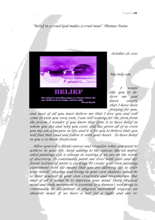 P a g e | 41



  “Belief in a cruel God makes a cruel man”. Thomas Paine




                                                  October 28. 2011




                                                 My only son,



                                                         I    would
                                                  like you to be-
                                                  lieve me and
                                                  know       simply
                                                  that I have been
                                                  praying for you,
and most of all you must believe me that I love you and will
come to visit you very soon. I am still waiting for the form from
the prison. I wonder if you know that Love is to have belief in
whom you are and why you exist. God has given all of us even
you my son a purpose in life, and it is for you to believe that you
will find that road and follow it with your heart. To have belief
in you is to know Perfection.

  Allow yourself a blank canvas and visualize what you want to
achieve in your life. Keep adding to the canvas like an unfin-
ished painting. Life is always in waiting if we are on the world
of discovery. To continually paint our lives with color and dif-
ferent texture of paint is exciting. To create your own painting
experiment with life means that you are allowing life to color
your world. Shading and living in your own shadows would be
to limit yourself to your own creativity and imagination. But
most of all it would be to imprison your mind. Daily physical
mind and body movement is essential to a human’s well-being to
continually be disciplined in physical movement requires an
obedient mind. If we have a rest for a night and are re-

                                                                   41
 
