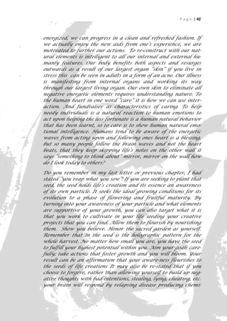 P a g e | 42



energized, we can progress in a clean and refreshed fashion. If
we actually enjoy the new aids from one’s experience, we are
motivated to further our actions. To re-construct with our nat-
ural elements is intelligent to all our internal and external hu-
manly features. Our body benefits both aspects and resurges
outwards as a result of our largest organ “skin” if you live in
stress this can be seen in adults in a form of an acne. Our illness
is manifesting from internal organs and working its way
through our largest living organ. Our own skin to eliminate all
negative energetic elements requires understanding nature. To
the human heart in one word “care” it is how we can use inter-
action. And fundraiser as characteristics of caring. To help
needy individuals is a natural reaction to human emotions to
act upon helping the less fortunate is a human natural behavior
that has been learnt, so to care is to show human natural emo-
tional intelligence. Humans tend to be aware of the energetic
waves from acting upon and following ones heart is a blessing,
but so many people follow the brain waves and not the heart
beats, that they keep skipping life’s notes on the other wall it
says “something to think about” mirror, mirror on the wall how
do I look today to others?

Do you remember in my last letter or previous chapter, I had
stated “you reap what you sow”! If you are seeking to plant that
seed, the seed holds life‘s creation and its essence an awareness
of its own particle. It seeks the ideal growing conditions for its
evolution to a phase of flowering and fruitful maturity. By
turning into your awareness of your particle and what elements
are supportive of your growth, you can also target what it is
that you work to cultivate in your life seeding your creative
projects that you can find. Allow them to flourish by nourishing
them. Show you believe. Honor the sacred garden as yourself.
Remember that in the seed is the holographic pattern for the
whole harvest. No matter how small you are, you have the seed
to fulfill your highest potential within you. Aim your goals care-
fully; take actions that foster growth and you will bloom. Your
result can be an affirmation that your aware-ness flourishes to
the seeds of life creations It may also be re-stated that if you
choose to forgive, rather than allowing yourself to build up neg-
ative thoughts with bad intentions, stealing, lying, cheating, etc.
your brain will respond by relapsing disease producing chemi-
                                                                   42
 