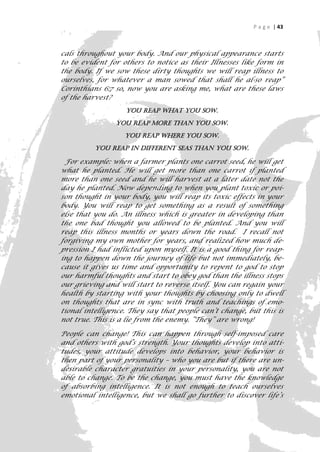 P a g e | 43



cals throughout your body. And our physical appearance starts
to be evident for others to notice as their Illnesses like form in
the body. If we sow these dirty thoughts we will reap illness to
ourselves, for whatever a man sowed that shall he al-so reap”
Corinthians 6:7 so, now you are asking me, what are these laws
of the harvest?
                   You reap what you sow.

                You reap more than you sow.

                   You reap where you sow.

          You reap in different seas than you sow.

  For example: when a farmer plants one carrot seed, he will get
what he planted. He will get more than one carrot if planted
more than one seed and he will harvest at a later date not the
day he planted. Now depending to when you plant toxic or poi-
son thought in your body, you will reap its toxic effects in your
body. You will reap to get something as a result of something
else that you do. An illness which is greater in developing than
the one bad thought you allowed to be planted. And you will
reap this illness months or years down the road. I recall not
forgiving my own mother for years, and realized how much de-
pression I had inflicted upon myself. It is a good thing for reap-
ing to happen down the journey of life but not immediately, be-
cause it gives us time and opportunity to repent to god to stop
our harmful thoughts and start to obey god than the illness stops
our grieving and will start to reverse itself. You can regain your
health by starting with your thoughts by choosing only to dwell
on thoughts that are in sync with truth and teachings of emo-
tional intelligence. They say that people can’t change, but this is
not true. This is a lie from the enemy. “They” are wrong!

People can change! This can happen through self-imposed care
and others with god’s strength. Your thoughts develop into atti-
tudes, your attitude develops into behavior, your behavior is
then part of your personality – who you are but if there are un-
desirable character gratuities in your personality, you are not
able to change. To be the change, you must have the knowledge
of absorbing intelligence. It is not enough to teach ourselves
emotional intelligence, but we shall go further to discover life’s

                                                                   43
 