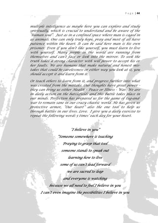P a g e | 44



multiple intelligence as maybe here you can explore and study
spiritually, which is crucial to understand and be aware of the
“human soul”. Just as in a confined space where man is caged in
as animals. One can only truly hope, pray and most of all have
patience within the heart. It can be said here man is his own
prisoner. Even if you don’t like yourself, you must learn to live
with yourself. Many people in the world are running from
themselves and can’t face or look into the mirror. To seek the
truth takes a strong character with will power to accept his or
her faults. We are humans that make natural and honest mis-
takes that could be carelessness or either way you look at it, you
should accept it and learn from it.

Or teach others to learn from it, and progress further into what
was created from the mistake. Our thoughts have great power -
they can bring us either Health – Peace or Illness - War. We are
in daily action on the battlefields and this battle takes place in
our minds. Perfection has prepared us for the game of tug-and-
war to remain sane in our crazy chaotic world. He has given us
protective armor, “Our heart” also the one tool to help us
through battles in our lives. Love. I give you a daily exercise to
repeat the following words 5 times’ each day for your heart.



                        “I believe in you”

                “Someone somewhere is teaching

                   Praying to grasp that tool

                  someone stands to speak out

                      learning how to live

                  some of us can’t lead forward

                      we are sacred to leap

                   and everyone is watching

           because we all need to feel I believe in you

      I can’t even imagine the possibilities I believe in you


                                                                   44
 