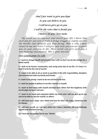 P a g e | 45



                     And I just want to give you hope

                           So you can believe in you

                         I will never give up on you

                    I will be the voice that is beside you

                         I believe in you,” love mom.

   My words are to empower and enrich your life; I know that
each day for you now is truly a living struggle to simply survive
the hurdles and obstacles you keep facing. That is why I men-
tioned in my last letter I will give you tools you can use to guide
you on your journey in life. These words can give each day a
new meaning and purpose. This is your mission;
TEN guidelines to Life

1. I want to change myself and promise that I will, so that I can be the change for a
better world.

2. I wish to be honest, trustworthy, and caring every day of my life. It is how I in-
tend it to be for the rest of my life.

3. I want to be able to do as much as possible in life with responsibility, discipline
and commitment with my family and friends.

4. I want to be strong: I want to be me and live to be free.

5. I wish for people to believe in me like I believe in myself.

6. I want to feel happy with myself and then have others feel the happiness with
me through my heart and soul.

7. I want to be loved and respected within my heart and I will not give up on my
soul to be able to care for myself, as others.

8. I will have trust- hope- care- belief-and love for who I am today, tomorrow and
for always.

9. I will love myself, so I can love others for I have a beautiful life and challenge
myself to be the best I can be.

10. I love me, but greatly live to say: “Ikar4u”.




                                                                                   45
 