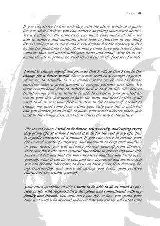 P a g e | 46



If you can strive to live each day with the above words as a guide
for you, then I believe you can achieve anything your heart desires.
We are all given the same tools, our mind, body and soul. How we
aim to achieve and maintain these tools to function in our daily
lives is only up to us. Each and every human has the capacity to live
by the ten guidelines to life. How many times have you tried to find
someone that will understand your heart and mind? Now let us ex-
amine the above sentences. First let us focus on the first set of words



 I want to change myself and promise that I will, so that I can be the
change for a better world. These words seem easy enough to grasp.
However, to actually do it is another story. To be able to change
ourselves takes a great amount of energy, patience and time. We
must comprehend how to achieve such a task in life. The key to
transforming you is to want to be able to invest in your greatest as-
sets in your life. You need to have the want and need to first of all
want to do it. It is your first initiative in life to yourself. I want to
change me, must come from within you. Only once this is achieved
can you further go on in life to make your world a better place. You
must be the change first. And show others the way to the future.



The second point: I wish to be honest, trustworthy, and caring every
day of my life. It is how I intend it to be for the rest of my life. This
is a godly character of a human. If you can strive to pursue your
life in such words of integrity, and maintain to keep such qualities
in your heart, you will actually prevent yourself from illnesses.
Here you have the exact natural ingredient to preserving your life.
I need not tell you that the more negative qualities you bring upon
yourself, what it can do to you, and how depressed and unsuccessful
you can become. Therefore, to focus on these 3 words as honesty, be-
ing trustworthy, and above all caring, you bring upon positive
characteristics within yourself.



Your third guideline in life; I want to be able to do as much as pos-
sible in life with responsibility, discipline and commitment with my
family and friends. You only have one life, so how you spend your
time and with who depends solely on how you use the allocated time
                                                                        46
 