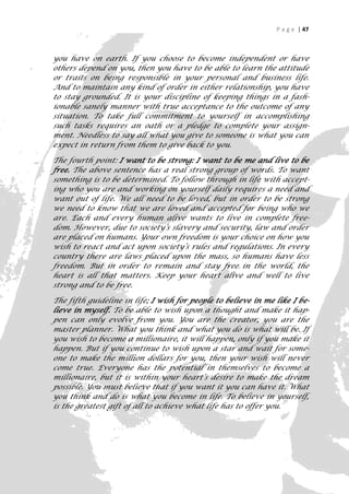 P a g e | 47



you have on earth. If you choose to become independent or have
others depend on you, then you have to be able to learn the attitude
or traits on being responsible in your personal and business life.
And to maintain any kind of order in either relationship, you have
to stay grounded. It is your discipline of keeping things in a fash-
ionable sanely manner with true acceptance to the outcome of any
situation. To take full commitment to yourself in accomplishing
such tasks requires an oath or a pledge to complete your assign-
ment. Needless to say all what you give to someone is what you can
expect in return from them to give back to you.

The fourth point: I want to be strong: I want to be me and live to be
free. The above sentence has a real strong group of words. To want
something is to be determined. To follow through in life with accept-
ing who you are and working on yourself daily requires a need and
want out of life. We all need to be loved, but in order to be strong
we need to know that we are loved and accepted for being who we
are. Each and every human alive wants to live in complete free-
dom. However, due to society’s slavery and security, law and order
are placed on humans. Your own freedom is your choice on how you
wish to react and act upon society’s rules and regulations. In every
country there are laws placed upon the mass, so humans have less
freedom. But in order to remain and stay free in the world, the
heart is all that matters. Keep your heart alive and well to live
strong and to be free.

The fifth guideline in life; I wish for people to believe in me like I be-
lieve in myself. To be able to wish upon a thought and make it hap-
pen can only evolve from you. You are the creator, you are the
master planner. What you think and what you do is what will be. If
you wish to become a millionaire, it will happen, only if you make it
happen. But if you continue to wish upon a star and wait for some-
one to make the million dollars for you, then your wish will never
come true. Everyone has the potential in themselves to become a
millionaire, but it is within your heart’s desire to make the dream
possible. You must believe that if you want it you can have it. What
you think and do is what you become in life. To believe in yourself,
is the greatest gift of all to achieve what life has to offer you.




                                                                         47
 