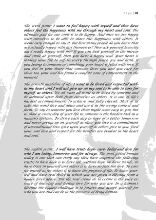 P a g e | 48



The sixth point: I want to feel happy with myself and then have
others feel the happiness with me through my heart and soul. The
ultimate goal for our souls is to be happy. And once we are happy
with ourselves to be able to share this happiness with others. It
seems easy enough to say it, but how many people do you know that
are actually happy with just themselves? Now ask yourself honestly
am I really happy with me? If you can look yourself in the mirror
and smile at yourself, then you have a happy soul. Your heart is
leading your life to self-discovery through peace, joy and faith. If
you belong to someone or something your heart is filled with love. If
you feel in your heart that someone loves you and you care for
them too, your soul has found a comfort zone of contentment in the
moment.

The seventh guideline of life: I want to be loved and respected with-
in my heart and I will not give up on my soul to be able to care for
myself, as others. We all want all want to be loved by someone and
be admired upon both from ourselves as others. It is one of life’s
hardest accomplishments to achieve and fully cherish. Most of us
take this word love and abuse and use it in the wrong context and
form. To say to someone you love them might come easy to you, but
to show it every day of your life to someone is the hardest task in a
human’s lifetime. To strive each day in hope of a better tomorrow
and never giving up on yourself as those you love is a commitment
of unconditional love. Give upon yourself as others give to you. Feed
your soul love and respect for the benefits are evident in the heart
and soul.



The eighth point: I will have trust- hope- care- belief-and love for
who I am today, tomorrow and for always. The most gifted human
today is one that can truly say they have acquired the following
traits; to have hope is to have life, without hope we have no life. To
have trust in yourself and others is to have no fear but love. To care
for oneself as for others is to know the purpose of life. To know your-
self and have real belief in which you are given a blessing from a
higher force above. But the real crème de la crème is the pure es-
sence of knowing and feeling love for who you are. In a human’s
lifetime the biggest challenge is to forgive and accept yourself for
who you are and can be in the presence of being human.

                                                                       48
 