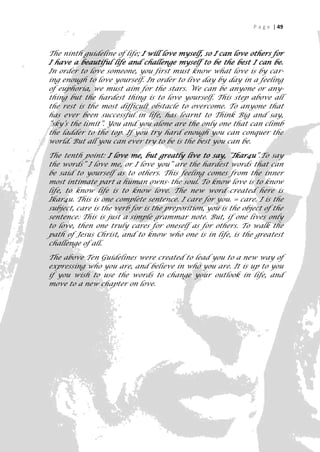 P a g e | 49



The ninth guideline of life; I will love myself, so I can love others for
I have a beautiful life and challenge myself to be the best I can be.
In order to love someone, you first must know what love is by car-
ing enough to love yourself. In order to live day by day in a feeling
of euphoria, we must aim for the stars. We can be anyone or any-
thing but the hardest thing is to love yourself. This step above all
the rest is the most difficult obstacle to overcome. To anyone that
has ever been successful in life, has learnt to Think Big and say,
“sky’s the limit”. You and you alone are the only one that can climb
the ladder to the top. If you try hard enough you can conquer the
world. But all you can ever try to be is the best you can be.

The tenth point: I love me, but greatly live to say, “Ikar4u”.To say
the words” I love me, or I love you” are the hardest words that can
be said to yourself as to others. This feeling comes from the inner
most intimate part a human owns- the soul. To know love is to know
life, to know life is to know love. The new word created here is
Ikar4u. This is one complete sentence. I care for you. = care. I is the
subject, care is the verb for is the preposition, you is the object of the
sentence. This is just a simple grammar note. But, if one lives only
to love, then one truly cares for oneself as for others. To walk the
path of Jesus Christ, and to know who one is in life, is the greatest
challenge of all.

The above Ten Guidelines were created to lead you to a new way of
expressing who you are, and believe in who you are. It is up to you
if you wish to use the words to change your outlook in life, and
move to a new chapter on love.




                                                                         49
 