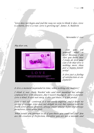 P a g e | 50




“Love does not begin and end the way we seem to think it does. Love
is a battle, love is a war. Love is growing up”. James A. Baldwin




                                                    November 1st 2011



My dear son,

                                                   Can     you    ask
                                                yourself what is
                                                love? Because, I am
                                                sure you know that
                                                I truly do love you.
                                                Can it be that love is
                                                nothing more than
                                                just a happy famili-
                                                arity?

                                                Is love just a feeling
                                                of satisfaction or en-
                                                joyment?



Is love a moment suspended in time, when nothing else matters?

I think it was Andy Warhol who said that mankind has always
confused love with pleasure...but I wasn’t buying it. Love is patient.
Love is kind. It does not envy, it does not boast, it is not proud.

Love is not self - centered, it is not easily angered, and it keeps no
record of wrongs. Love does not delight in evil, but rejoices with the
truth. Love always protects, always trusts always hopes and always
perseveres. Love never fails.

What would you attempt to do if you knew you could not fail? You
are the creation of Perfection, therefore you are not a mistake and

                                                                      50
 