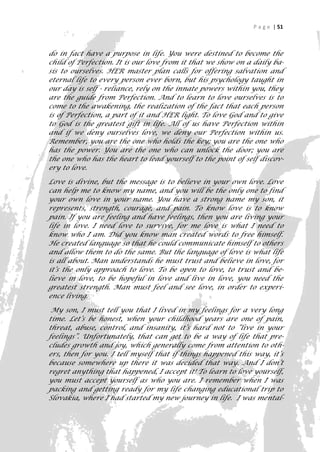 P a g e | 51



do in fact have a purpose in life. You were destined to become the
child of Perfection. It is our love from it that we show on a daily ba-
sis to ourselves. HER master plan calls for offering salvation and
eternal life to every person ever born, but his psychology taught in
our day is self - reliance, rely on the innate powers within you, they
are the guide from Perfection. And to learn to love ourselves is to
come to the awakening, the realization of the fact that each person
is of Perfection, a part of it and HER light. To love God and to give
to God is the greatest gift in life. All of us have Perfection within
and if we deny ourselves love, we deny our Perfection within us.
Remember, you are the one who holds the key; you are the one who
has the power. You are the one who can unlock the door; you are
the one who has the heart to lead yourself to the point of self discov-
ery to love.

Love is divine, but the message is to believe in your own love. Love
can help me to know my name, and you will be the only one to find
your own love in your name. You have a strong name my son, it
represents, strength, courage, and pain. To know love is to know
pain. If you are feeling and have feelings, then you are living your
life in love. I need love to survive, for me love is what I need to
know who I am. Did you know man created words to free himself.
He created language so that he could communicate himself to others
and allow them to do the same. But the language of love is what life
is all about. Man understands he must trust and believe in love, for
it’s the only approach to love. To be open to love, to trust and be-
lieve in love, to be hopeful in love and live in love, you need the
greatest strength. Man must feel and see love, in order to experi-
ence living.

 My son, I must tell you that I lived in my feelings for a very long
time. Let’s be honest, when your childhood years are one of pain,
threat, abuse, control, and insanity, it’s hard not to “live in your
feelings”. Unfortunately, that can get to be a way of life that pre-
cludes growth and joy, which generally come from attention to oth-
ers, then for you. I tell myself that if things happened this way, it’s
because somewhere up there it was decided that way. And I don’t
regret anything that happened, I accept it! To learn to love yourself,
you must accept yourself as who you are. I remember when I was
packing and getting ready for my life changing educational trip to
Slovakia, where I had started my new journey in life. I was mental-
                                                                       51
 