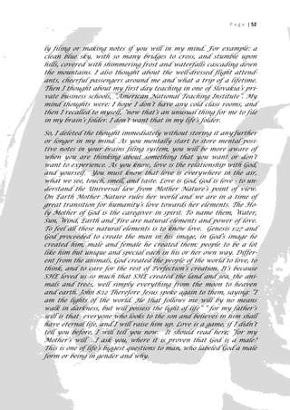 P a g e | 52



ly filing or making notes if you will in my mind. For example: a
clean blue sky, with so many bridges to cross, and stumble upon
hills, covered with shimmering frost and waterfalls cascading down
the mountains. I also thought about the well-dressed flight attend-
ants, cheerful passengers around me and what a trip of a lifetime.
Then I thought about my first day teaching in one of Slovakia’s pri-
vate business schools, “American National Teaching Institute”. My
mind thoughts were: I hope I don’t have any cold class rooms, and
then I recalled to myself, “now that‘s an unusual thing for me to file
in my brain’s folder. I don’t want that in my life’s folder.

So, I deleted the thought immediately without storing it any further
or longer in my mind. As you mentally start to store mental posi-
tive notes in your brains filing system, you will be more aware of
when you are thinking about something that you want or don’t
want to experience. As you know, love is the relationship with God,
and yourself. You must know that love is everywhere in the air,
what we see, touch, smell, and taste. Love is God, God is love - to un-
derstand the Universal law from Mother Nature’s point of view.
On Earth Mother Nature rules her world and we are in a time of
great transition for humanity’s love towards her elements. The Ho-
ly Mother of God is the caregiver in spirit. To name them, Water,
Sun, Wind, Earth and Fire are natural elements and power of love.
To feel all these natural elements is to know love. Genesis 1:27 and
God proceeded to create the man in his image, in God’s image he
created him, male and female he created them: people to be a lot
like him but unique and special each in his or her own way. Differ-
ent from the animals, God created the people of the world to love, to
think, and to care for the rest of Perfection’s creation. It’s because
SHE loved us so much that SHE created the land and sea, the ani-
mals and trees, well simply everything from the moon to heaven
and earth. John 8:12 Therefore Jesus spoke again to them, saying: “I
am the lights of the world. He that follows me will by no means
walk in darkness, but will possess the light of life” “ for my father’s
will is that everyone who looks to the son and believes in him shall
have eternal life, and I will raise him up. Love is a game, if I didn’t
tell you before, I will tell you now. It should read here; “for my
Mother’s will …I ask you, where it is proven that God is a male?
This is one of life’s biggest questions to man, who labeled God a male
form or being in gender and why.

                                                                       52
 