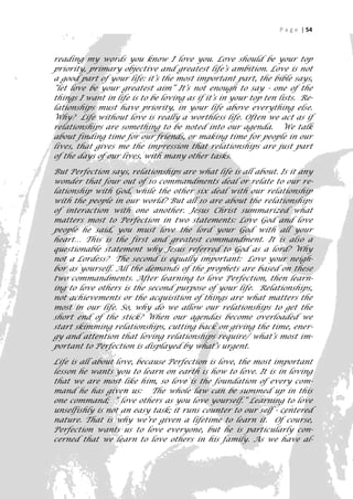 P a g e | 54



reading my words you know I love you. Love should be your top
priority, primary objective and greatest life’s ambition. Love is not
a good part of your life: it’s the most important part, the bible says,
“let love be your greatest aim” It’s not enough to say - one of the
things I want in life is to be loving as if it’s in your top ten lists. Re-
lationships must have priority, in your life above everything else.
Why? Life without love is really a worthless life. Often we act as if
relationships are something to be noted into our agenda. We talk
about finding time for our friends, or making time for people in our
lives, that gives me the impression that relationships are just part
of the days of our lives, with many other tasks.

But Perfection says, relationships are what life is all about. Is it any
wonder that four out of 10 commandments deal or relate to our re-
lationship with God, while the other six deal with our relationship
with the people in our world? But all 10 are about the relationships
of interaction with one another. Jesus Christ summarized what
matters most to Perfection in two statements: Love God and love
people he said, you must love the lord your God with all your
heart… This is the first and greatest commandment. It is also a
questionable statement why Jesus referred to God as a lord? Why
not a Lordess? The second is equally important: Love your neigh-
bor as yourself. All the demands of the prophets are based on these
two commandments. After learning to love Perfection, then learn-
ing to love others is the second purpose of your life. Relationships,
not achievements or the acquisition of things are what matters the
most in our life. So, why do we allow our relationships to get the
short end of the stick? When our agendas become overloaded we
start skimming relationships, cutting back on giving the time, ener-
gy and attention that loving relationships require/ what’s most im-
portant to Perfection is displayed by what’s urgent.

Life is all about love, because Perfection is love, the most important
lesson he wants you to learn on earth is how to love. It is in loving
that we are most like him, so love is the foundation of every com-
mand he has given us: The whole law can be summed up in this
one command; “ love others as you love yourself.” Learning to love
unselfishly is not an easy task; it runs counter to our self - centered
nature. That is why we’re given a lifetime to learn it. Of course,
Perfection wants us to love everyone, but he is particularly con-
cerned that we learn to love others in his family. As we have al-
                                                                          54
 