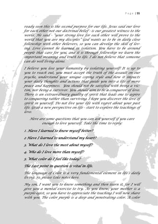 P a g e | 55



ready seen this is the second purpose for our life. Jesus said our love
for each other not our doctrinal belief - is our greatest witness to the
world. He said - “your strong love for each other will prove to the
world that you are my disciples” God wants us to be in daily close
fellowship with other believers, so you can develop the skill of lov-
ing. Love cannot be learned in isolation. You have to be around
people that care for you, and it is through fellowship we learn the
important meaning and truth to life. I do not believe that someone
can do well living alone.

I believe you lose your humanity by isolating yourself! It is up to
you to reach out, you must accept the truth of the assault on our
psyche, understand your unique coping style and how it impacts
your daily thoughts and actions that guide you into a life of more
peace and happiness. You should not be satisfied with being a vic-
tim, nor being a survivor. You should aim to be a conqueror of love.
There is an extraordinary quality of spirit that leads one to aspire
to conquering rather than surviving. I hope you discover the love of
spirit in yourself. Do not live your life with regret about your past
life. Grab a new perspective on life - start to explore the teachings of
love.

   Here are some questions that you can ask yourself if you care
         enough to love yourself. Take the time to reply:

1. Have I learned to know myself better?
2 Have I learned to understand my heart?

3. What do I love the most about myself?

4. Who do I love more than myself?

5. What color do I feel like today?

The Last point in question is vital in life.

The language of Color is a very fundamental element in life’s daily
living. So, please take notes here.

My son, I want you to know something and then learn it, for I will
give you a mental exercise to try. As you know, your mother is a
purple-ogist, so you have to appreciate the teaching I will now share
with you. The color purple is a deep and penetrating color. A color
                                                                       55
 
