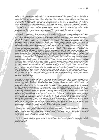 P a g e | 56



that can promote the desire to understand the mind, as a healer I
would like to mention the color in the silence, acts like a soother, or
a comfort blanket. To be in confusion is to see a rainbow of colors
and not understand the relationship on what color is in your world.
Try this exercise - close your eyes and start to visualize the color
purple, before you wake up and after you rest for the evening.

 Purple is power that promotes a color of great tranquility and cre-
ativity. To empower yourself, grasp all the energy you need to man-
ifest freedom with love, simply envision the color purple. Love is
purple and it is no wonder that the color plays great significance in
the churches worshipping of God. It is also a significant color in the
lives of royal families. Purple is a shade that can be studied in
great depth, learn to curve your emotions with the color purple. Do
you remember Jimmy Hendrix, do you know which song is glorified
today, it is called “ Purple haze”- Purple haze all in my brain, late-
ly, things don't seem the same acting funny and I don’t know why,
excuse me, while I kiss the sky. (Lyrics from song) It is here how one
great artist wrote about his relationship with Perfection, we all ex-
press how we feel in order to make ourselves feel good in it’s compa-
ny. Purple is the color of encouragement, it has a powerful energet-
ic promise of strength and growth, both spiritually and for emo-
tional well-being.

Purple is the color of love, and it is no wonder that your mother is
creating the Velvet Evolution Universe Tour in the solid color of
purple. But I have to say this to you - everybody’s calling is given
to them by Perfection, we must be able to explore our passion in life.
I really feel for you in your time of trouble, for I have had my own
share of problems and grief, too, so I know what you are going
through. It always seems to help to talk about it with someone or
pray to yourself, for I am sure SHE is listening! I know it’s hard, but
the most important thing right now for you to do is to focus on
yourself. What do you want? What do you need?

How can you pull through? I have another little mental exercise
that helps me to clear my mind and find my way. Maybe it could
help you also. Here is what I do:

Pick a time when you won’t be disturbed and find a comfortable
place to sit.

                                                                       56
 