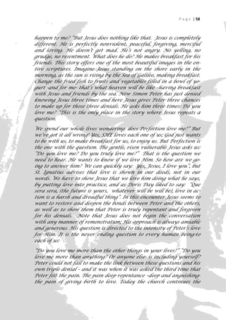 P a g e | 58



happen to me? “But Jesus does nothing like that. Jesus is completely
different. He is perfectly nonviolent, peaceful, forgiving, merciful
and loving. He doesn’t get mad. He’s not angry. No yelling, no
grudge, no resentment. What does he do? He makes breakfast for his
friends. This story offers one of the most beautiful images in the en-
tire scriptures. Imagine Jesus standing on the shore early in the
morning, as the sun is rising by the Sea of Galilee, making breakfast.
Change the fried fish to fruits and vegetables filled in a bowl of yo-
gurt -and for me- that’s what heaven will be like –having breakfast
with Jesus and friends by the sea. Now Simon Peter has just denied
knowing Jesus three times and here Jesus gives Peter three chances
to make up for those three denials. He asks him three times: Do you
love me? “This is the only place in the story where Jesus repeats a
question.

We spend our whole lives wondering: does Perfection love me?” But
we’ve got it all wrong! Yes, SHE loves each one of us; God just wants
to be with us, to make breakfast for us, to enjoy us. But Perfection is
the one with the question. The gentle, risen vulnerable Jesus asks us:
“Do you love me? Do you truly love me?” That is the question we
need to hear. He wants to know if we love Him. So how are we go-
ing to answer him? We can quickly say: Yes, Jesus, I love you”, but
St. Ignatius advises that love is shown in our deeds, not in our
words. We have to show Jesus that we love him doing what he says,
by putting love into practice, and as Doris Day liked to say: “Que
sera sera, (the future is yours, whatever will be will be), love in ac-
tion is a harsh and dreadful thing”. In this encounter Jesus seems to
want to restore and deepen the bonds between Peter and the others,
as well as to show them that Peter is truly repentant and forgiven
for his denials. Note that Jesus does not begin the conversation
with any manner of remonstration; His approach is always amiable
and generous. His question is directed to the intensity of Peter’s love
for Him. It is the never ending question to every human being-to
each of us:

“Do you love me more than the other things in your lives?” “Do you
love me more than anything? Or anyone else- is including yourself?
Peter could not fail to make the link between these questions and his
own triple denial – and it was when it was asked the third time that
Peter felt the pain. The pain deep repentance –deep and anguishing-
the pain of giving birth to love. Today the church continues the
                                                                       58
 