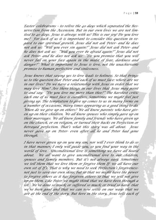 P a g e | 59



Easter celebrations – to relive the 40 days which separated the Res-
urrection from the Ascension. But in our own lives we are not lim-
ited to 40 days. Jesus is always with us! This is our joy! Do you love
me? For each of us it is important to consider this question in re-
gard to our spiritual growth. Jesus did not ask Peter- and he does
not ask us: “Will you ever sin again?” Jesus did not ask Peter- and
he does not ask us: “Will you ever be afraid again?” Jesus did not
ask Peter- and he does not ask us: “Do you promise that you will
never fall on your face again in the midst of fear, darkness and
danger?” What is important to Jesus is love, not the unachievable
promise to human perfection and sinlessness.

Jesus knows that saying yes to love leads to holiness. So that brings
us to the question that Peter and each of us must face: where are we
in our lives? Do we have a relationship with Jesus in order that we
may love Him? Are there things in our lives that Jesus may point
to and say: “Do you love me more than thee?” The harshest critic
each one of us must face is ourselves. Sometimes we might feel just
giving up. The temptation to give up comes to us in many forms on
a number of occasions, many times appearing as a good thing to do.
When do we give up on others? We all know parents who have giv-
en up on their children. We all know spouses who simply gave up on
their marriages. We all know family and friends who have given up
on the church, or on religion, or turned their backs on Perfection or
betrayed perfection. That’s what this story was all about. Jesus
never gave up on Peter- even after all he and Peter had gone
through.

I have never given up on you my son, nor will I ever think to do so
in that manner, I only will guide you, so you find your way in the
world of love. Unconditional love is something we have all heard
about. We all want to give unconditional love to our children,
spouses and family members. But it’s not always easy. Sometimes
we tell them that we love them or forgive them If- we all have our
own set of If’s. That is why we need to seek Perfection’s forgiveness-
not just to save our own skins, but so that we might have the power
to forgive others as it has forgiven others- so that we will not give
up on them. Like Peter we might think that we have been through a
lot. We’ve done so much; or suffered so much; or tried so hard- that
we’ve been good and that we can now settle on our ways that we
are at the end of the story. But here in the story, Jesus tells each of
                                                                       59
 