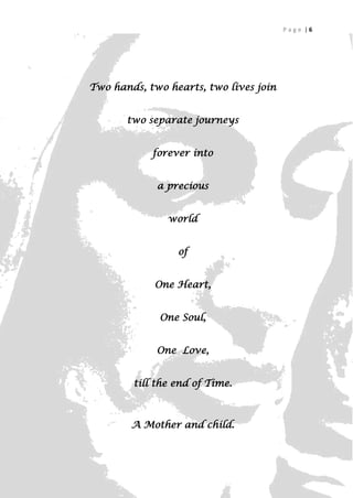 Page |6




Two hands, two hearts, two lives join


       two separate journeys


            forever into


             a precious


               world


                 of


            One Heart,


             One Soul,


             One Love,


        till the end of Time.



        A Mother and child.

                                              6
 