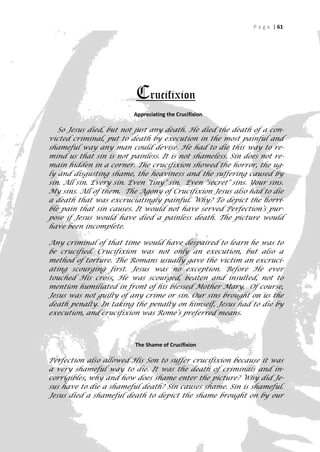P a g e | 61




                          Crucifixion
                          Appreciating the Crucifixion

   So Jesus died, but not just any death. He died the death of a con-
victed criminal, put to death by execution in the most painful and
shameful way any man could devise. He had to die this way to re-
mind us that sin is not painless. It is not shameless. Sin does not re-
main hidden in a corner. The crucifixion showed the horror, the ug-
ly and disgusting shame, the heaviness and the suffering caused by
sin. All sin. Every sin. Even "tiny" sin. Even "secret" sins. Your sins.
My sins. All of them. The Agony of Crucifixion Jesus also had to die
a death that was excruciatingly painful. Why? To depict the horri-
ble pain that sin causes. It would not have served Perfection’s pur-
pose if Jesus would have died a painless death. The picture would
have been incomplete.

Any criminal of that time would have despaired to learn he was to
be crucified. Crucifixion was not only an execution, but also a
method of torture. The Romans usually gave the victim an excruci-
ating scourging first. Jesus was no exception. Before He ever
touched His cross, He was scourged, beaten and insulted, not to
mention humiliated in front of his blessed Mother Mary. Of course,
Jesus was not guilty of any crime or sin. Our sins brought on us the
death penalty. In taking the penalty on himself, Jesus had to die by
execution, and crucifixion was Rome’s preferred means.



                          The Shame of Crucifixion

Perfection also allowed His Son to suffer crucifixion because it was
a very shameful way to die. It was the death of criminals and in-
corrigibles, why and how does shame enter the picture? Why did Je-
sus have to die a shameful death? Sin causes shame. Sin is shameful.
Jesus died a shameful death to depict the shame brought on by our

                                                                       61
 