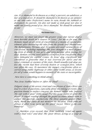 P a g e | 62



sins. It is shameful to be known as a thief, a pervert, an adulterer, a
liar or a murderer. It should be shameful to be known as an idolater
or one who takes Perfection's name in vain, breaks the Sabbath or
disrespects his parents. Sin does not make us look good, nor does it
make our family proud of us. Sin is shameful. We should be ashamed
to sin!

                            The Greater Issue

However, we must not forget the greater issue: Our Savior died a
most horrible death on a stauros or "cross." For me as for you. The
Romans made an art form of crucifixion as a means of capital pun-
ishment after borrowing the idea from the Greeks and Phoenicians.
The Babylonians, Persians and Assyrians also used various forms of
crucifixion, including impaling. The Jews thought it a most disgust-
ing form of death. It was gory and very painful, often lasting for
days. Roman citizens were usually exempted from crucifixion; they
were beheaded for capital crimes. In Jesus' day, crucifixion was
considered so gruesome that it was reserved for slaves and the
worst criminals or enemies of the state. Death usually took days un-
less the victim had been severely beaten or scourged first, which
was often the case. To maximize the impact, crucifixions often oc-
curred along public highways or other very visible areas, as lessons
for all of what would happen to enemies of the state or incorrigibles.

Now here is something to think about…

Was Jesus Stabbed Before or After He Died?

Diligent study of the arrest, trial and crucifixion of Jesus Christ can
lead to a host of questions, especially about the timing of events. One
question bound to surface concerns the Roman soldier who "pierced
His side with a spear" (John 19:34). Did this occur before or after His
death? A simple reading through the gospel accounts would seem to
answer this question conclusively. The three synoptic gospels (Mat-
thew, Mark and Luke) do not mention the incident, while John ad-
dresses it after Jesus "gave up His spirit" (19:30). Where is the con-
troversy?

  1. Matthew 27:50 records that Jesus suddenly "cried out again
with a loud voice" and died. The spear thrust, acting as a coup de

                                                                       62
 