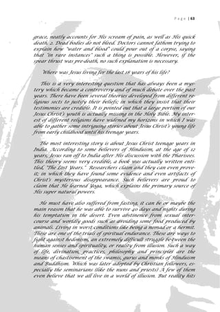 P a g e | 63



grace, neatly accounts for His scream of pain, as well as His quick
death. 2. Dead bodies do not bleed. Doctors cannot fathom trying to
explain how "water and blood" could pour out of a corpse, saying
that "in rare instances" such a thing is possible. However, if the
spear thrust was pre-death, no such explanation is necessary.

   Where was Jesus living for the last 18 years of his life?

   This is a very interesting question that has always been a mys-
tery which became a controversy and of much debate over the past
years. There have been several theories developed from different re-
ligious sects to justify their beliefs; in which they insist that their
testimonies are credible. It is pointed out that a large portion of our
Jesus Christ’s youth is actually missing in the Holy Bible. My inter-
est of different religions have widened my horizons in which I was
able to gather some intriguing stories about Jesus Christ’s young life
from early childhood until his teenage years.

   The most interesting story is about Jesus Christ teenage years in
India. According to some believers of Hinduism, at the age of 12
years, Jesus ran off to India after His discussion with the Pharisees.
This theory seems very credible, a book was actually written enti-
tled, "The Lost Years." Researchers claim and they can even prove-
it; in which they have found some evidence and even artifacts of
Christ's mysterious disappearance. Such believers are proud to
claim that He learned Yoga, which explains the primary source of
His super natural powers.

   He must have also suffered from fasting, it can be or maybe the
main reason that he was able to survive 40 days and nights during
his temptation in the desert. Even abstinence from sexual inter-
course and worldly goods such as avoiding some food produced by
animals. Living in worst conditions like being a nomad or a hermit.
These are one of the trials of spiritual endurance. These are ways to
fight against hedonism, an extremely difficult struggle be-tween the
human senses and spirituality, or reality from illusion. Such a way
of life, divination, practices, philosophy and principles are the
means of chastisement of the swamis, gurus and monks of Hinduism
and Buddhism. Which was later adopted by Christian followers, es-
pecially the seminarians (like the nuns and priests) A few of them
even believe that we all live in a world of illusion. But reality hits
                                                                        63
 