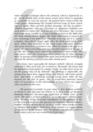 P a g e | 64



when the pain of hunger burns the stomach, which is hopelessly re-
al. In the Middle East, in his native Israel, Jesus Christ is regarded
as a prophet or even an outcast. He gained more respect from the
Arab region. Mohammad the Prophet derived some of Jesus' teach-
ings for Islam. They call him Yeshua meaning, "He has no father.''
Modern Egyptians who are Christians or Egyptian Orthodox are
very proud to claim that they are the first Christians. This version
may seem more credible as it was actually written in the Bible that
the Holy Family fled to Egypt. The Holy Child began to preach be-
fore returning to his homeland. Possibly very true but it is still in-
complete, they fled to Egypt right after his birth until early child-
hood. When they returned to the Holy Land, Christians believed
that Jesus lived as a carpenter's son. When he reached the age of 30
years, He began preaching and was crucified and died at the age of
33. But His teenage years and early adulthood is unrecorded. This
may prove what the researchers have found can be true. During
those 18 missing years, travel time back and forth from Israel to In-
dia and the mastery of perfection takes many years.

   Christians, most especially the Roman Catholic Church, strongly
contradicts that such tales are so bizarre! Alexander the Great and
his legendary army failed to conquer India. So what more of an in-
nocent young boy all by Himself? But nothing is impossible; the
young Jesus must have tagged along to a Chinese silk trade expedi-
tion. And there is absolutely nothing wrong from what He has
learned for the last 18 years. This is researched material stated
above in accordance to the whereabouts of Jesus Christ was suppos-
edly crucified on the cross.

      The question to ponder in your mind is how humans could be
so brutal to this day and not believe it to be a crime of shame in
humanly behavior disrespecting Perfection in every sense of the
word. The silence of depression is a sin to the entire Human man-
kind. We must bring emotional intelligence to the equation of life.
Let us now ask ourselves the question of existence- Are we human’s
human? Or is it merely the act of doing rather than caring of what
we humans are doing to Perfection. To be human is a crying shame
of crucifixion in the human race. We humans are crucified prior to
birth, only to discover an evolution of Perfection.


                                                                      64
 
