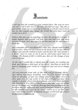 P a g e | 66




                          I   nconclusive

I will say that the world is a very colorful place. The way we envi-
sion our world is how we see the color through our eyes. My aim or
goal of this book was to reach out to my son. I will also try to teach
my son that anyone can change the world, but they must want to
really try to do it.

Believe that you can do anything, because the strength is in you. It
might happen that nobody will help you and therefore you must
survive on your own. You must be the best you can be, and want to
be in life.

Just remember life is not black and white, but colorful with a whole
ray of colors. However, as I stated in the book, focus on one color to
change you and the outlook of your soul because the color purple is
a healer. Start to wear it, eat it, feel it, and notice your heart to
change. The beauty of life is within you. You are the change, if you
care to change.

At the end, I would like to thank you, the reader, for reading my
book, and sharing a little part of my world. And keep in mind the
hope of changing your world, as I intend for my own son to change
his.

All 100% proceeds from sales of this book will go towards HRAL -
Safe Haven Sanctuary Academy, with our first venture develop-
ment in Slovakia. If you can simply donate one dollar ($1.00) to
show your love for my words to the link provided and pass it to
simply 10 of your closest family or friends, and have them duplicate
this butterfly of love effect, I can promise you what your one dollar
can do to change our world, by showing you from ground zero. De-
pression must be addressed and world awareness needs to be given
on the number one crisis in our world. Follow us to see how your
care will change the lives of humans in your world with our project
www.velvet-evolution.com


                                                                      66
 