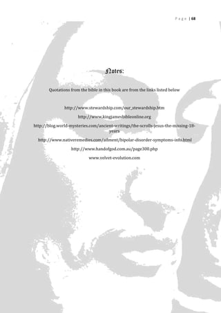 P a g e | 68




                                    Notes:

       Quotations from the bible in this book are from the links listed below



               http://www.stewardship.com/our_stewardship.htm

                      http://www.kingjamesbibleonline.org

http://blog.world-mysteries.com/ancient-writings/the-scrolls-jesus-the-missing-18-
                                     years

  http://www.nativeremedies.com/ailment/bipolar-disorder-symptoms-info.html

                   http://www.handofgod.com.au/page300.php

                            www.velvet-evolution.com




                                                                                   68
 