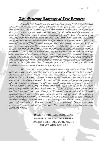 Page |7




        The Mastering Language of Love Lecturers
           I would like to address the translation of my first self-published
educational healing book “Jesus Christ-who do you think you are? This
has been written at a time of real life testing endurance. It happened
last year when my son was incarcerated in Slovakia and by writing to
him was the only way I could communicate with him. Praying and
writing was my way to save his soul, and keep both him and me from
going insane. It was the teaching and guidance to a young man's life at a
time of great difficulty and trial period. Our path is one heck of a
journey, more like a roller coaster and if we take the wrong turns or rides
in life, we end up going in circles of suffering in daily life episodes within
ourselves. Therefore, this book was my son's guideline to life in making
him understand and accept his present situation. Life is about learning,
living and loving. So, how to help yourself and others can only happen if
you help yourself first, then a higher being as (Perfection) God will guide
you into the right direction. I care for you, and share with you the tools
to have a successful and more so a godly life .
          The fact that everyday people swear by and read the bible,
then how can it be possible there are so many illnesses in the world?
Humans have lost touch with the importance of life through the
human heart. We must learn to love again with our hearts for ever y-
one needs the human touch. We are all t he same, playing the game of
life. To become a master in life one must grasp the language of love.
We all have a life story to write and tell, each one of us is his /her
own story teller. In this book you will find a true story, from one
mother’s words to her son. Every child needs to be loved, but with real
unconditional love. This can only be achieved through Perfection’s
love. To become worthy of oneself is to love oneself and others through
understanding, commitment, and courage to be a true friend to
yourself and others. You must want to save yourself. This process will
evolve with one word; care. (Ikar4u). Therefore, I have written to you
from my heart,


                       Imagine with all your mind
                       Believe with all your heart
                      Achieve with all your might
                            Create who you are
                                                                        7
 