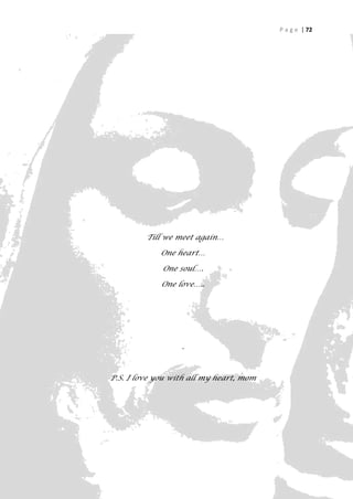 P a g e | 72




         Till we meet again…

             One heart…

             One soul….

             One love…..




                  .



P.S. I love you with all my heart, mom




                                                  72
 