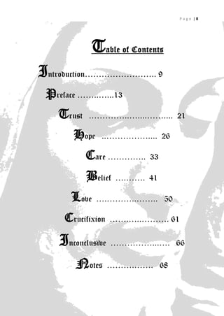 Page |8




            Table of Contents
Introduction…………………….. 9
 Preface ……..…...13
   Trust   .…………..…....…….... 21

       Hope    ..…………….... 26

           Care …………..    33

           Belief   ….……. 41

      Love    ….………..…….. 50

     Crucifixion   …….…..………. 61

    Inconclusive ……………...….     66

        Notes      ……….……. 68

                                         8
 