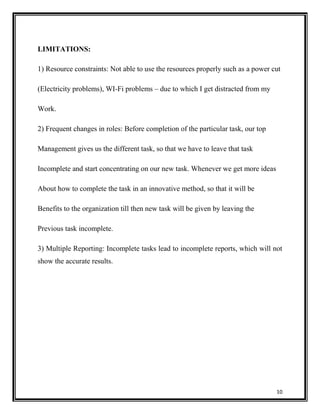 LIMITATIONS:
1) Resource constraints: Not able to use the resources properly such as a power cut
(Electricity problems), WI-Fi problems – due to which I get distracted from my
Work.
2) Frequent changes in roles: Before completion of the particular task, our top
Management gives us the different task, so that we have to leave that task
Incomplete and start concentrating on our new task. Whenever we get more ideas
About how to complete the task in an innovative method, so that it will be
Benefits to the organization till then new task will be given by leaving the
Previous task incomplete.
3) Multiple Reporting: Incomplete tasks lead to incomplete reports, which will not
show the accurate results.

10

 