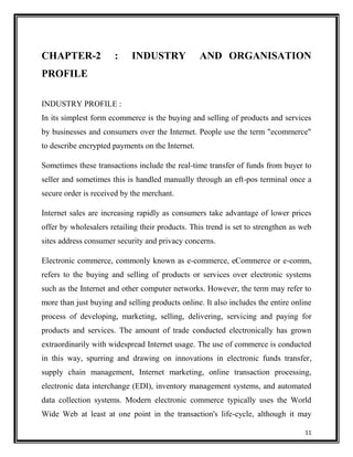 CHAPTER-2

:

INDUSTRY

AND ORGANISATION

PROFILE
INDUSTRY PROFILE :
In its simplest form ecommerce is the buying and selling of products and services
by businesses and consumers over the Internet. People use the term "ecommerce"
to describe encrypted payments on the Internet.
Sometimes these transactions include the real-time transfer of funds from buyer to
seller and sometimes this is handled manually through an eft-pos terminal once a
secure order is received by the merchant.
Internet sales are increasing rapidly as consumers take advantage of lower prices
offer by wholesalers retailing their products. This trend is set to strengthen as web
sites address consumer security and privacy concerns.
Electronic commerce, commonly known as e-commerce, eCommerce or e-comm,
refers to the buying and selling of products or services over electronic systems
such as the Internet and other computer networks. However, the term may refer to
more than just buying and selling products online. It also includes the entire online
process of developing, marketing, selling, delivering, servicing and paying for
products and services. The amount of trade conducted electronically has grown
extraordinarily with widespread Internet usage. The use of commerce is conducted
in this way, spurring and drawing on innovations in electronic funds transfer,
supply chain management, Internet marketing, online transaction processing,
electronic data interchange (EDI), inventory management systems, and automated
data collection systems. Modern electronic commerce typically uses the World
Wide Web at least at one point in the transaction's life-cycle, although it may
11

 