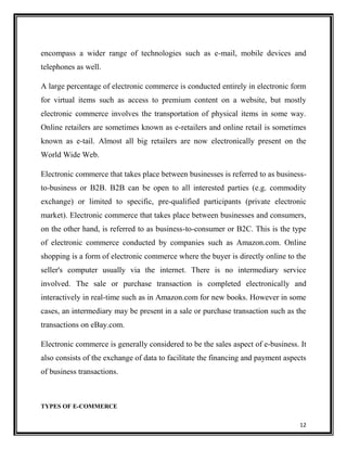 encompass a wider range of technologies such as e-mail, mobile devices and
telephones as well.
A large percentage of electronic commerce is conducted entirely in electronic form
for virtual items such as access to premium content on a website, but mostly
electronic commerce involves the transportation of physical items in some way.
Online retailers are sometimes known as e-retailers and online retail is sometimes
known as e-tail. Almost all big retailers are now electronically present on the
World Wide Web.
Electronic commerce that takes place between businesses is referred to as businessto-business or B2B. B2B can be open to all interested parties (e.g. commodity
exchange) or limited to specific, pre-qualified participants (private electronic
market). Electronic commerce that takes place between businesses and consumers,
on the other hand, is referred to as business-to-consumer or B2C. This is the type
of electronic commerce conducted by companies such as Amazon.com. Online
shopping is a form of electronic commerce where the buyer is directly online to the
seller's computer usually via the internet. There is no intermediary service
involved. The sale or purchase transaction is completed electronically and
interactively in real-time such as in Amazon.com for new books. However in some
cases, an intermediary may be present in a sale or purchase transaction such as the
transactions on eBay.com.
Electronic commerce is generally considered to be the sales aspect of e-business. It
also consists of the exchange of data to facilitate the financing and payment aspects
of business transactions.

TYPES OF E-COMMERCE
12

 