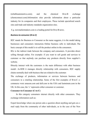 (reliableautomotive.com);

and

the

chemical

B-to-B

exchange

(chemconnect.com).Information sites provide information about a particular
industry for its companies and their employees. These include specialized search
sites and trade and industry standards organization sites.
E.g. newmarketmakers.com is a leading portal for B-to-B news.
Business-to-consumer (B-to-C)
B2C stands for Business to Consumer as the name suggests, it is the model taking
businesses and consumers interaction. Online business sells to individuals. The
basic concept of this model is to sell the product online to the consumers.
B2c is the indirect trade between the company and consumers. It provides direct
selling through online. For example: if you want to sell goods and services to
customer so that anybody can purchase any products directly from supplier‟s
website.
Directly interact with the customers is the main difference with other business
model. As B2B it manages directly relationship with consumers, B2C supply
chains normally deal with business that are related to the customer.
The exchange of products, information or services between business and
consumers in a retailing relationship. Some of the first examples of B-to-C ecommerce were amazon.com and dell.com in the USA and lastminute.com in the
UK. In this case, the „c‟ represents either consumer or customer.
Consumer-to-Consumer (C-to-C)
In this category consumers interact directly with other consumers. They
exchange information such as:
Expert knowledge where one person asks a question about anything and gets an email reply from the community of other individuals, as in the case of the New
14

 