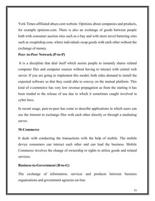 York Times-affiliated abuzz.com website. Opinions about companies and products,
for example epinions.com. There is also an exchange of goods between people
both with consumer auction sites such as e-bay and with more novel bartering sites
such as swapitshop.com, where individuals swap goods with each other without the
exchange of money.
Peer–to-Peer Network (P-to-P)
It is a discipline that deal itself which assists people to instantly shares related
computer files and computer sources without having to interact with central web
server. If you are going to implement this model, both sides demand to install the
expected software so that they could able to convey on the mutual platform. This
kind of e-commerce has very low revenue propagation as from the starting it has
been tended to the release of use due to which it sometimes caught involved in
cyber laws.
In recent usage, peer-to-peer has come to describe applications in which users can
use the Internet to exchange files with each other directly or through a mediating
server.
M-Commerce
It deals with conducting the transactions with the help of mobile. The mobile
device consumers can interact each other and can lead the business. Mobile
Commerce involves the change of ownership or rights to utilize goods and related
services.
Business-to-Government (B-to-G)
The exchange of information, services and products between business
organisations and government agencies on-line.
15

 