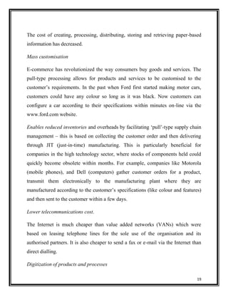 The cost of creating, processing, distributing, storing and retrieving paper-based
information has decreased.
Mass customisation
E-commerce has revolutionized the way consumers buy goods and services. The
pull-type processing allows for products and services to be customised to the
customer‟s requirements. In the past when Ford first started making motor cars,
customers could have any colour so long as it was black. Now customers can
configure a car according to their specifications within minutes on-line via the
www.ford.com website.
Enables reduced inventories and overheads by facilitating „pull‟-type supply chain
management – this is based on collecting the customer order and then delivering
through JIT (just-in-time) manufacturing. This is particularly beneficial for
companies in the high technology sector, where stocks of components held could
quickly become obsolete within months. For example, companies like Motorola
(mobile phones), and Dell (computers) gather customer orders for a product,
transmit them electronically to the manufacturing plant where they are
manufactured according to the customer‟s specifications (like colour and features)
and then sent to the customer within a few days.
Lower telecommunications cost.
The Internet is much cheaper than value added networks (VANs) which were
based on leasing telephone lines for the sole use of the organisation and its
authorised partners. It is also cheaper to send a fax or e-mail via the Internet than
direct dialling.
Digitization of products and processes
19

 