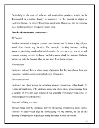 Particularly in the case of software and music/video products, which can be
downloaded or e-mailed directly to customers via the Internet in digital or
electronic format. No more 24-hour-time constraints. Businesses can be contacted
by or contact customers or suppliers at any time.
Benefits of e-commerce to consumers
24/7 access
Enables customers to shop or conduct other transactions 24 hours a day, all year
round from almost any location. For example, checking balances, making
payments, obtaining travel and other information. In one case a pop star set up web
cameras in every room in his house, so that he could check the status of his home
by logging onto the Internet when he was away from home on tour.
More choices
Customers not only have a whole range of products that they can choose from and
customise, but also an international selection of suppliers.
Price comparisons
Customers can „shop‟ around the world and conduct comparisons either directly by
visiting different sites, or by visiting a single site where prices are aggregated from
a number of providers and compared (for example www.moneyextra.co.uk for
financial products and services).
Improved delivery processes
This can range from the immediate delivery of digitised or electronic goods such as
software or audio-visual files by downloading via the Internet, to the on-line
tracking of the progress of packages being delivered by mail or courier.
20

 