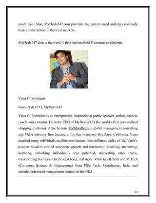 much live. Also, MyDeals247.com provides the current need analytics (on daily
basis) to the sellers in the local markets.
MyDeals247.com is the world‟s first personalized E-commerce platform.

Venu G. Somineni
Founder & CEO, MyDeals247
Venu G. Somineni is an entrepreneur, inspirational public speaker, author, success
coach, and a mentor. He is the CEO of MyDeals247 (The world's first personalized
shopping platform). Also, he runs TechIntellects, a global management consulting
and M&A advisory firm located in the San Francisco Bay Area, California. Venu
inspired many individuals and business leaders from different walks of life. Venu‟s
passion revolves around accelerate growth and innovation, coaching, mentoring,
inspiring, unlocking individual‟s true potential, motivating sales teams,
transforming businesses to the next level, and more. Venu has B.Tech and M.Tech
(Computer Science & Engineering) from PSG Tech, Coimbatore, India and
attended advanced management courses in the USA.

23

 