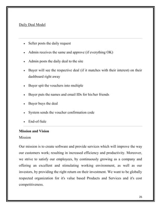 Daily Deal Model

Seller posts the daily request
Admin receives the same and approve (if everything OK)
Admin posts the daily deal to the site
Buyer will see the respective deal (if it matches with their interest) on their
dashboard right away
Buyer spit the vouchers into multiple
Buyer puts the names and email IDs for his/her friends
Buyer buys the deal
System sends the voucher confirmation code
End-of-Sale
Mission and Vision
Mission
Our mission is to create software and provide services which will improve the way
our customers work; resulting in increased efficiency and productivity. Moreover,
we strive to satisfy our employees, by continuously growing as a company and
offering an excellent and stimulating working environment, as well as our
investors, by providing the right return on their investment. We want to be globally
respected organization for it's value based Products and Services and it's cost
competitiveness.
26

 