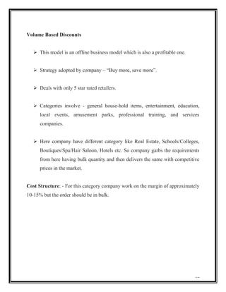 Volume Based Discounts
 This model is an offline business model which is also a profitable one.
 Strategy adopted by company – “Buy more, save more”.
 Deals with only 5 star rated retailers.
 Categories involve - general house-hold items, entertainment, education,
local events, amusement parks, professional training, and services
companies.
 Here company have different category like Real Estate, Schools/Colleges,
Boutiques/Spa/Hair Saloon, Hotels etc. So company garbs the requirements
from here having bulk quantity and then delivers the same with competitive
prices in the market.

Cost Structure: - For this category company work on the margin of approximately
10-15% but the order should be in bulk.

31

 